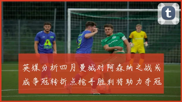 英媒分析四月曼城对阿森纳之战或成争冠转折点枪手胜利将助力夺冠希望