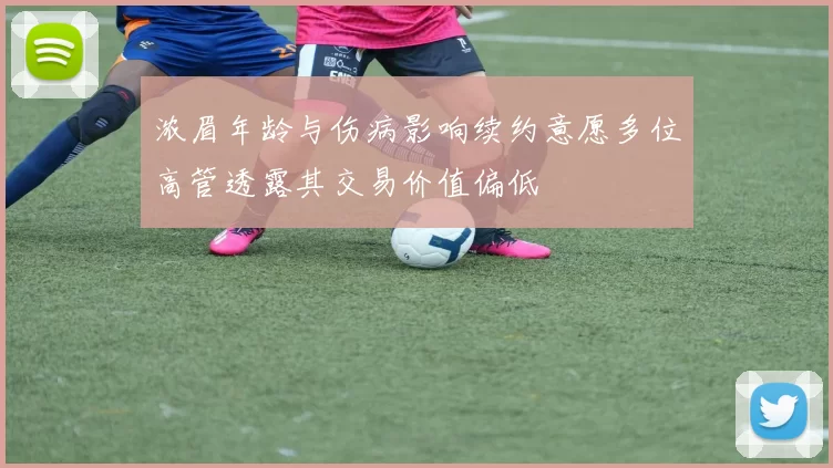 浓眉年龄与伤病影响续约意愿多位高管透露其交易价值偏低