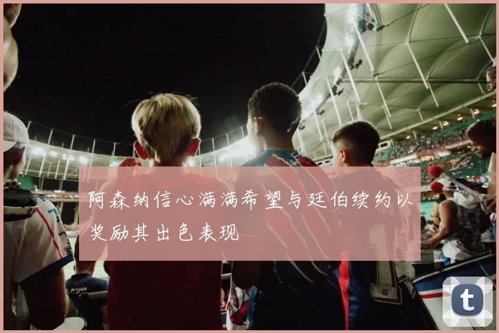 阿森纳信心满满希望与廷伯续约以奖励其出色表现