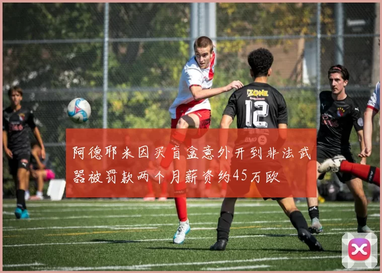 阿德耶米因买盲盒意外开到非法武器被罚款两个月薪资约45万欧