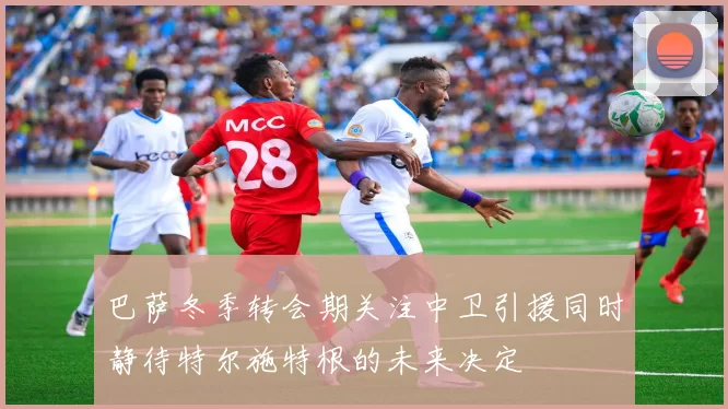 巴萨冬季转会期关注中卫引援同时静待特尔施特根的未来决定