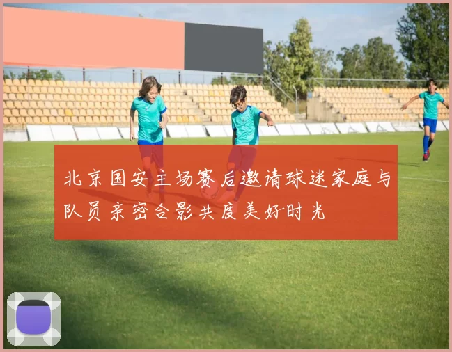 北京国安主场赛后邀请球迷家庭与队员亲密合影共度美好时光