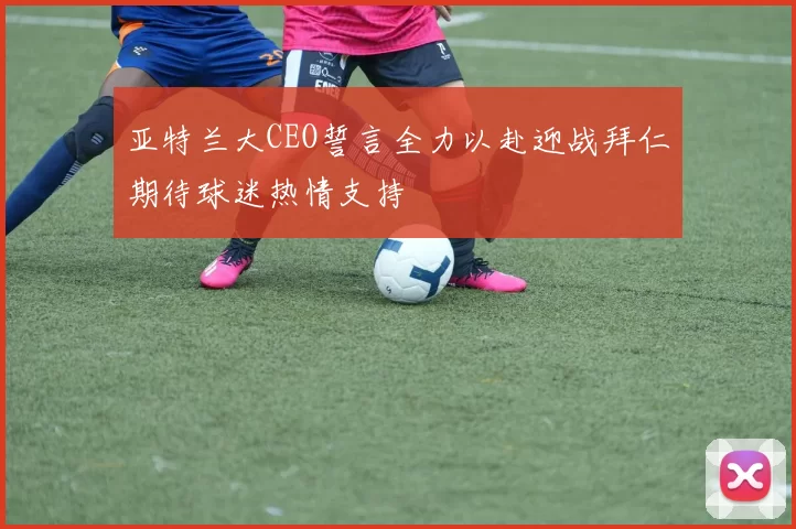 亚特兰大CEO誓言全力以赴迎战拜仁期待球迷热情支持