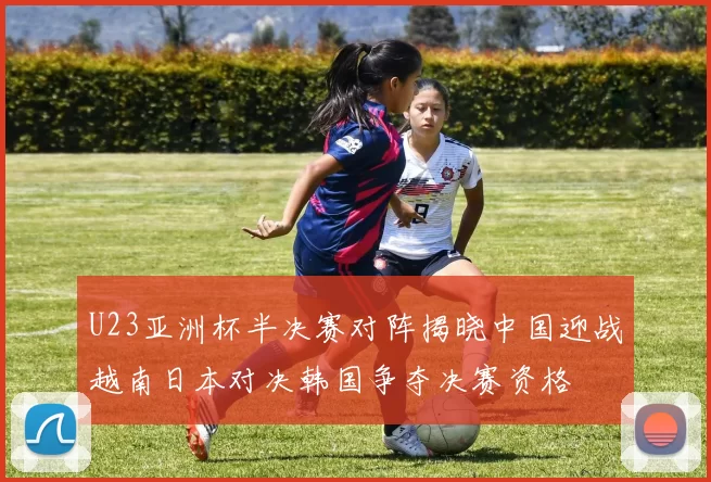 U23亚洲杯半决赛对阵揭晓中国迎战越南日本对决韩国争夺决赛资格