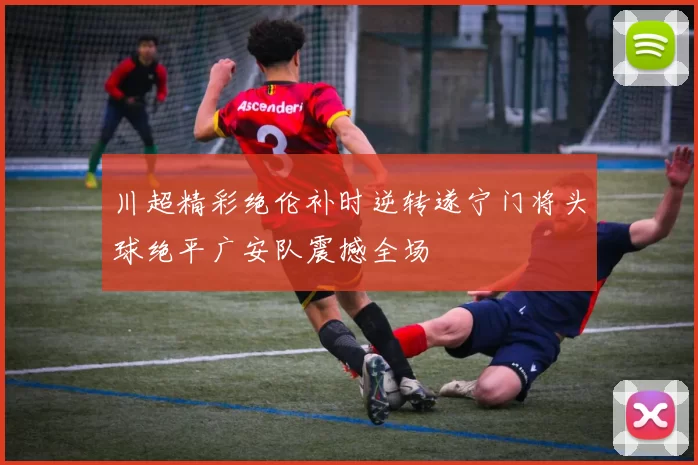 川超精彩绝伦补时逆转遂宁门将头球绝平广安队震撼全场