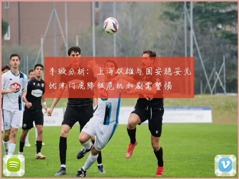 李璇分析：上海双雄与国安稳妥无忧津门虎降级危机加剧需警惕