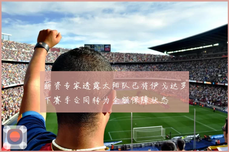 薪资专家透露太阳队已将伊戈达罗下赛季合同转为全额保障状态